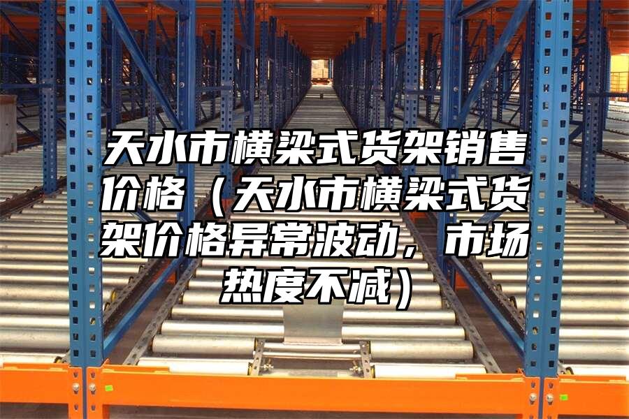 天水市橫梁式貨架銷售價格（天水市橫梁式貨架價格異常波動，市場熱度不減）