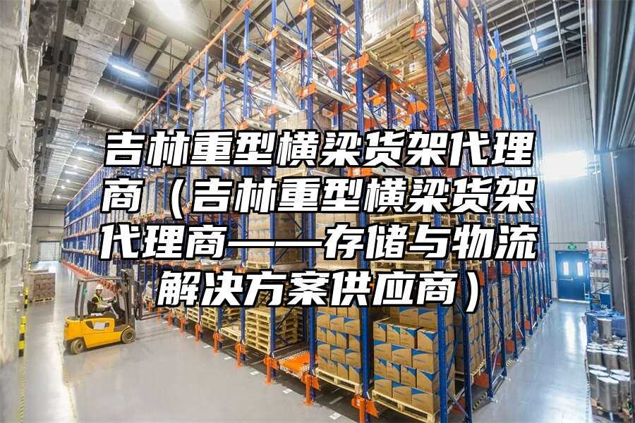 吉林重型橫梁貨架代理商（吉林重型橫梁貨架代理商——存儲與物流解決方案供應商）