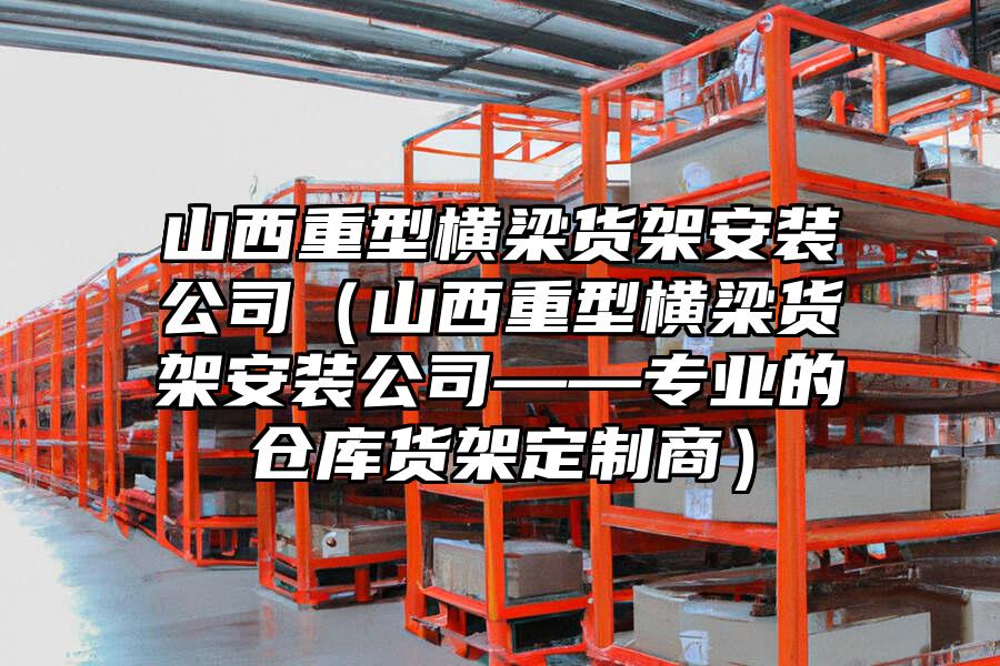 山西重型橫梁貨架安裝公司（山西重型橫梁貨架安裝公司——專業的倉庫貨架定制商）