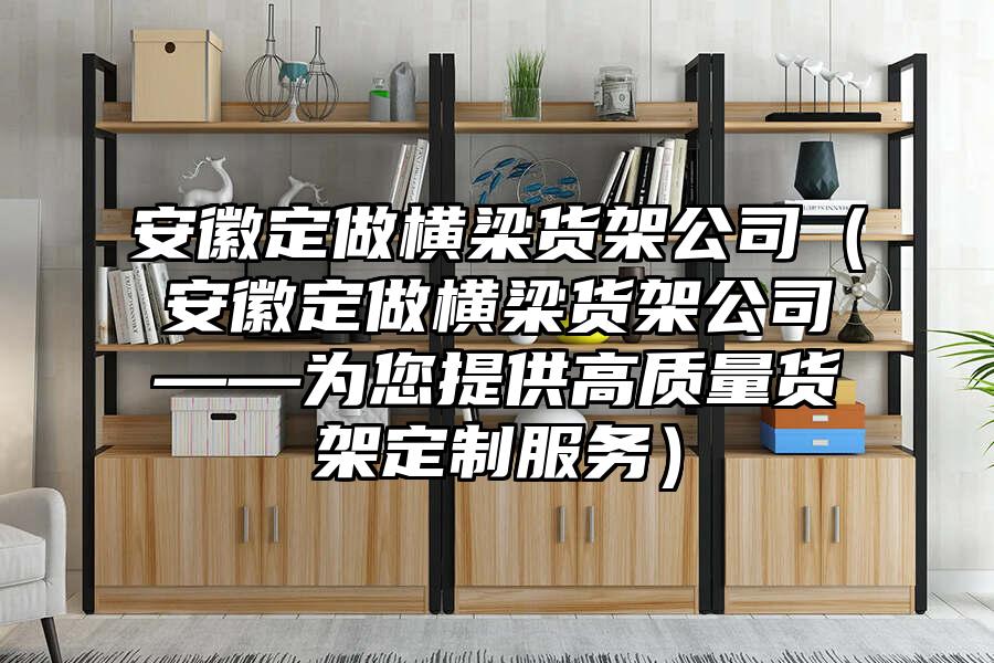 安徽定做橫梁貨架公司（安徽定做橫梁貨架公司——為您提供高質(zhì)量貨架定制服務(wù)）