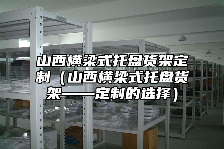 山西橫梁式托盤貨架定制（山西橫梁式托盤貨架——定制的選擇）