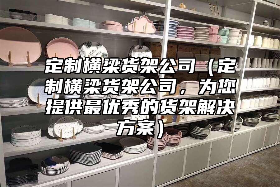 定制橫梁貨架公司（定制橫梁貨架公司，為您提供最優秀的貨架解決方案）