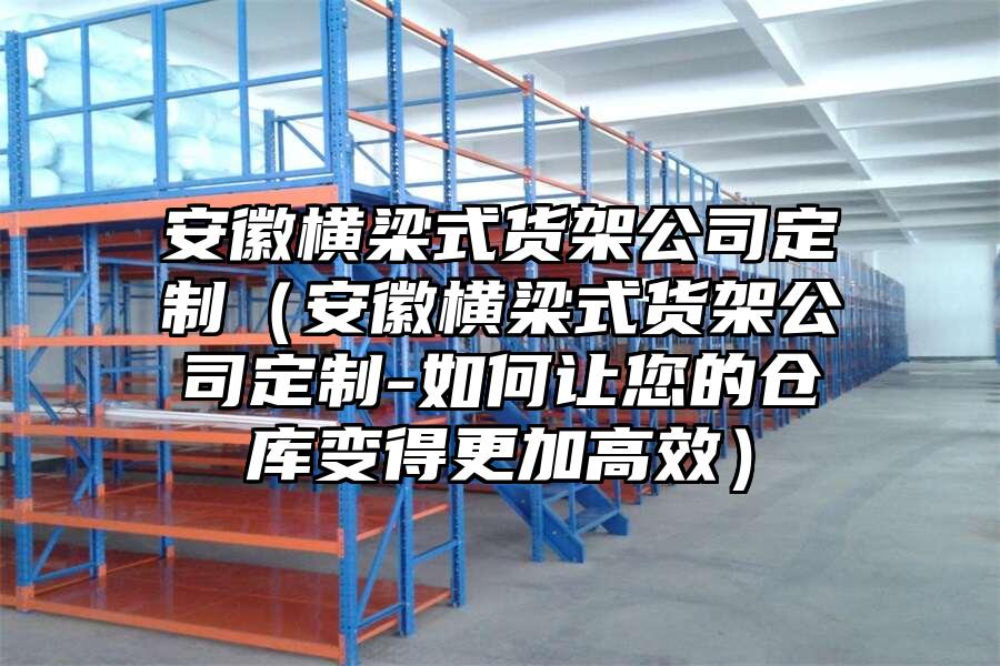 安徽橫梁式貨架公司定制（安徽橫梁式貨架公司定制-如何讓您的倉庫變得更加高效）
