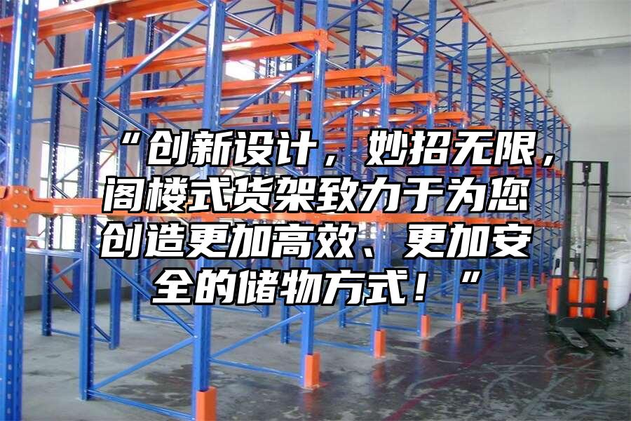 “創新設計，妙招無限，閣樓式貨架致力于為您創造更加高效、更加安全的儲物方式！”