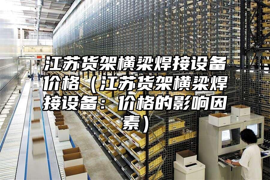 江蘇貨架橫梁焊接設(shè)備價格（江蘇貨架橫梁焊接設(shè)備：價格的影響因素）