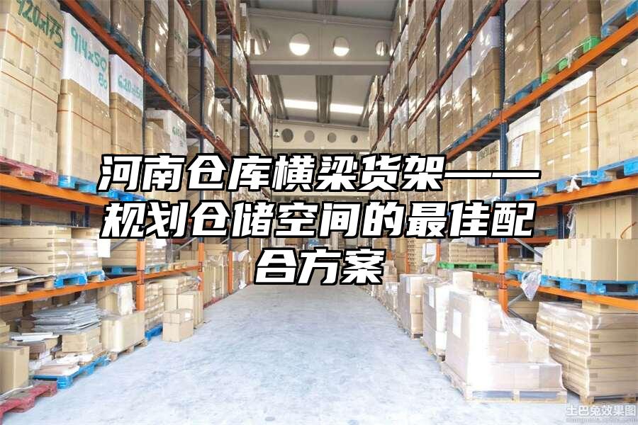 河南倉庫橫梁貨架——規劃倉儲空間的最佳配合方案