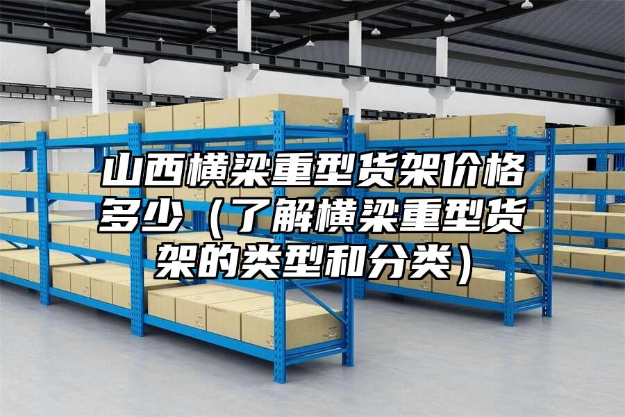 山西橫梁重型貨架價格多少（了解橫梁重型貨架的類型和分類）