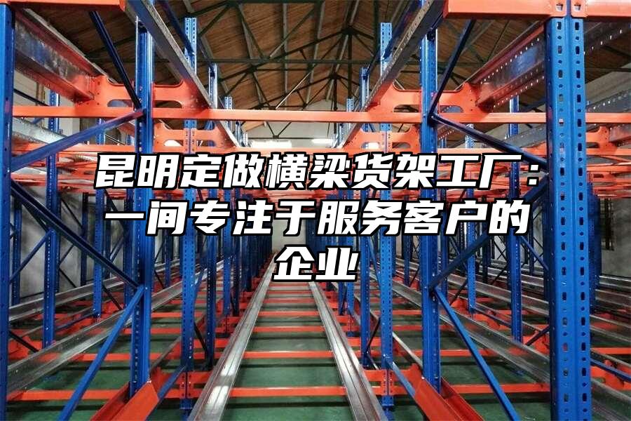 昆明定做橫梁貨架工廠：一間專注于服務(wù)客戶的企業(yè)