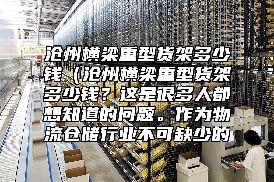 滄州橫梁重型貨架多少錢（滄州橫梁重型貨架多少錢？這是很多人都想知道的問題。作為物流倉儲行業不可缺少的