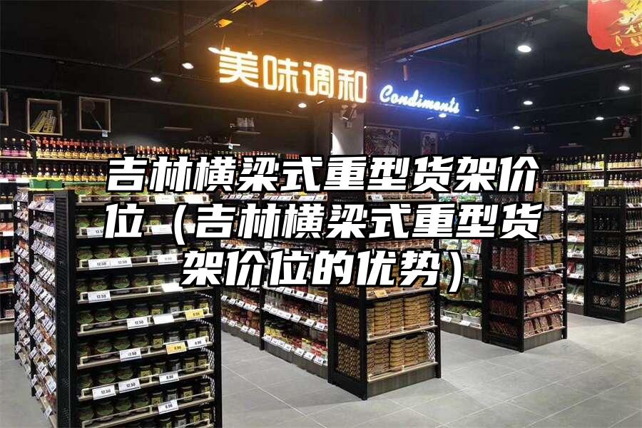 吉林橫梁式重型貨架價位（吉林橫梁式重型貨架價位的優(yōu)勢）