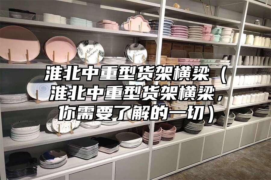 淮北中重型貨架橫梁（淮北中重型貨架橫梁，你需要了解的一切）