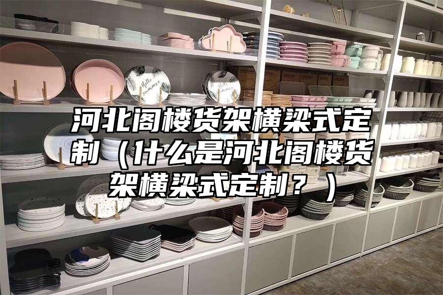 河北閣樓貨架橫梁式定制（什么是河北閣樓貨架橫梁式定制？）