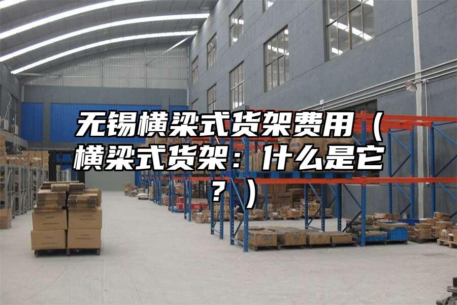 無(wú)錫橫梁式貨架費(fèi)用（橫梁式貨架：什么是它？）