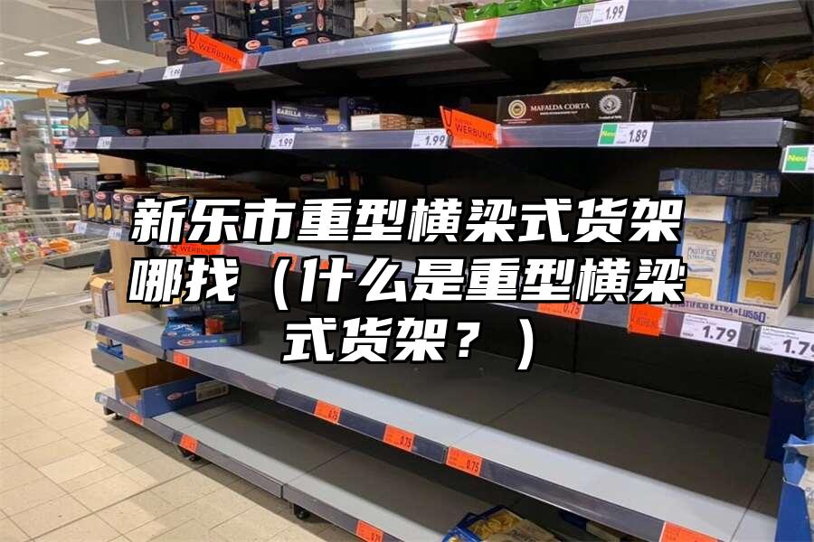 新樂市重型橫梁式貨架哪找（什么是重型橫梁式貨架？）