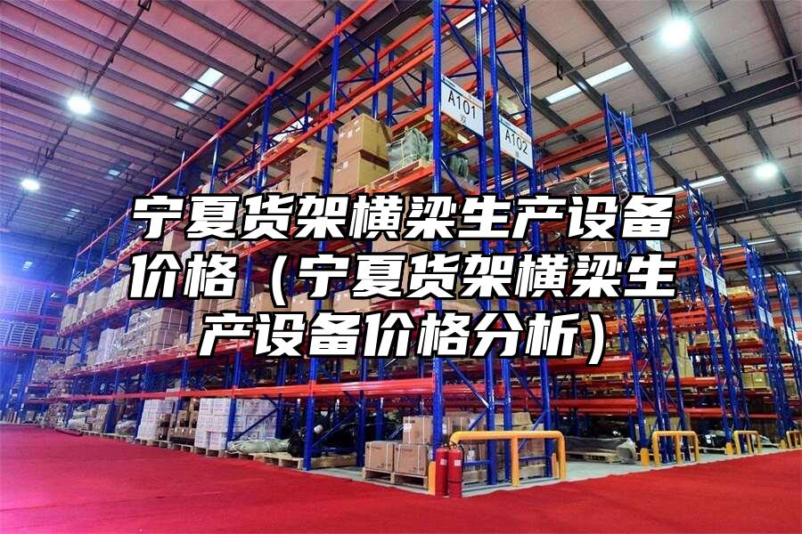寧夏貨架橫梁生產(chǎn)設(shè)備價格（寧夏貨架橫梁生產(chǎn)設(shè)備價格分析）