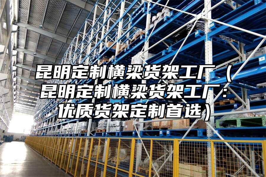 昆明定制橫梁貨架工廠（昆明定制橫梁貨架工廠：優質貨架定制首選）