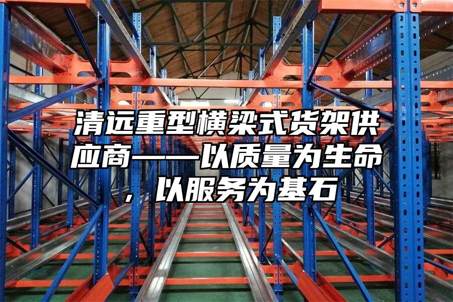 清遠重型橫梁式貨架供應商——以質量為生命，以服務為基石