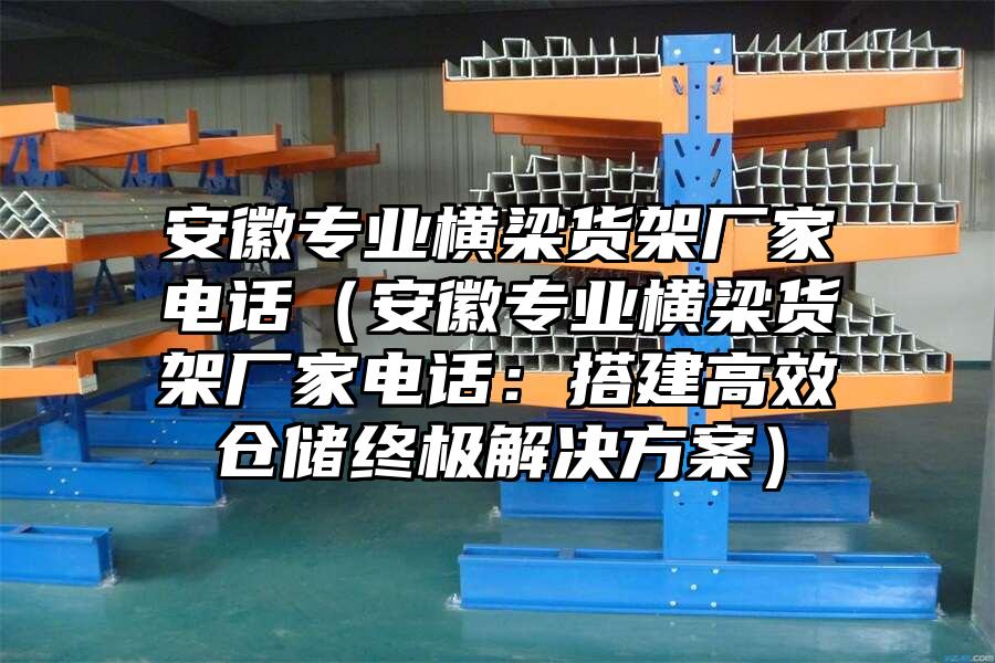 安徽專業橫梁貨架廠家電話（安徽專業橫梁貨架廠家電話：搭建高效倉儲終極解決方案）