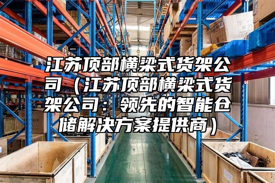 江蘇頂部橫梁式貨架公司（江蘇頂部橫梁式貨架公司：領先的智能倉儲解決方案提供商）