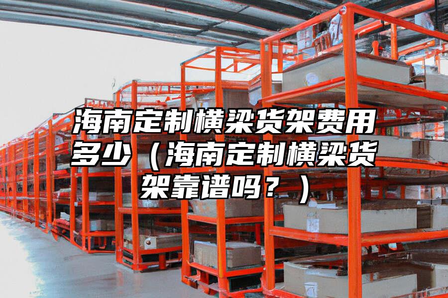 海南定制橫梁貨架費(fèi)用多少（海南定制橫梁貨架靠譜嗎？）