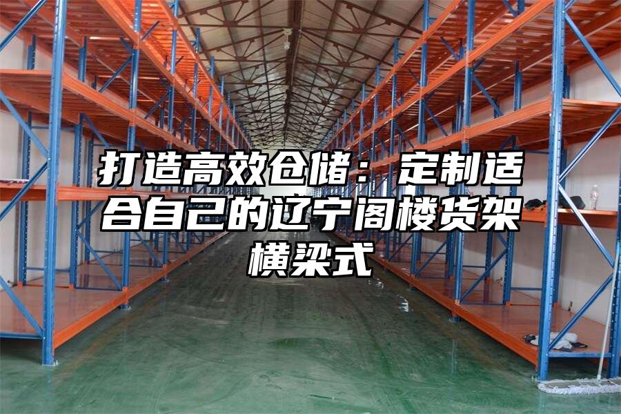 打造高效倉儲：定制適合自己的遼寧閣樓貨架橫梁式