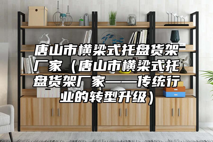 唐山市橫梁式托盤貨架廠家（唐山市橫梁式托盤貨架廠家——傳統行業的轉型升級）