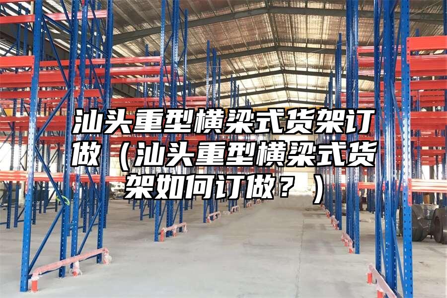 汕頭重型橫梁式貨架訂做（汕頭重型橫梁式貨架如何訂做？）