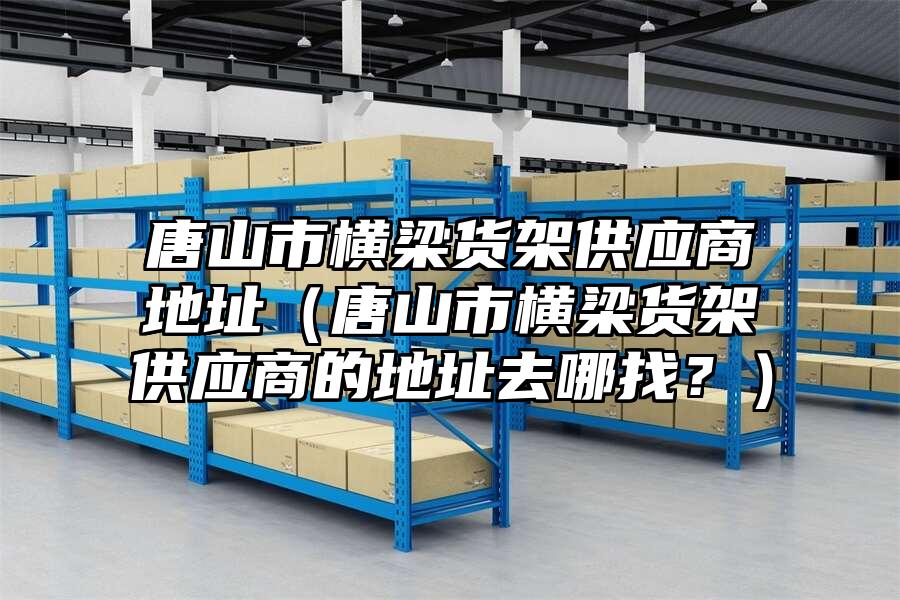 唐山市橫梁貨架供應(yīng)商地址（唐山市橫梁貨架供應(yīng)商的地址去哪找？）