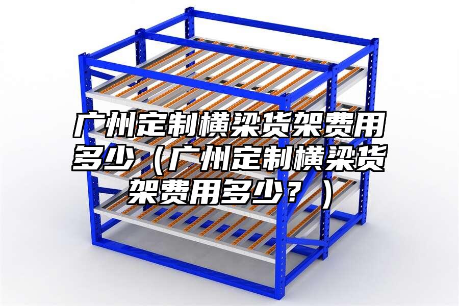 廣州定制橫梁貨架費用多少（廣州定制橫梁貨架費用多少？）