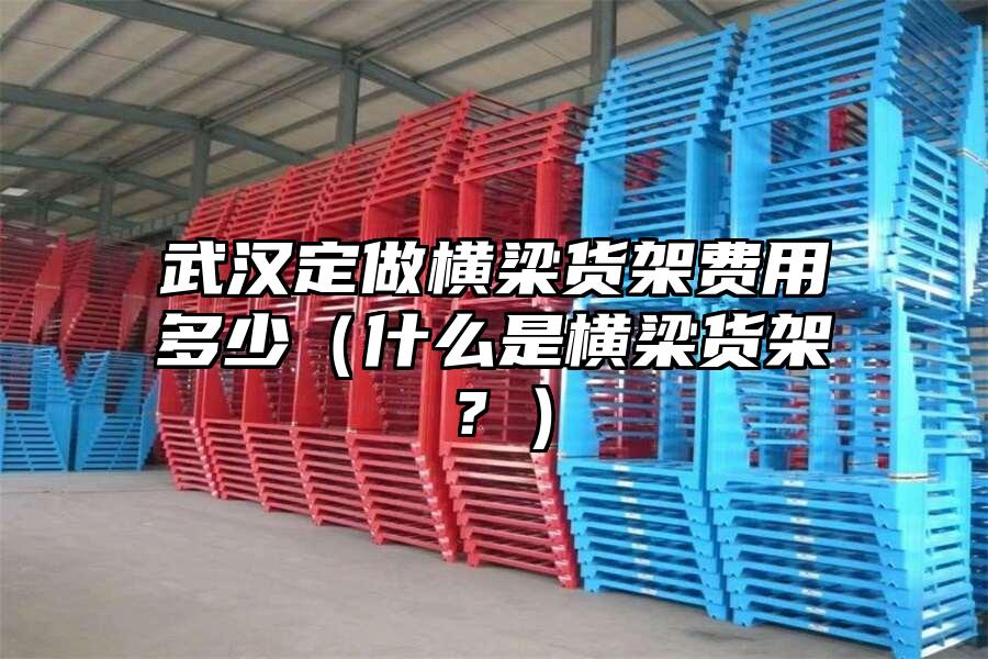武漢定做橫梁貨架費用多少（什么是橫梁貨架？）