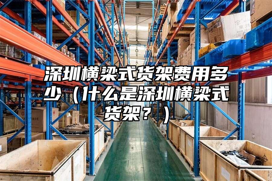 深圳橫梁式貨架費用多少（什么是深圳橫梁式貨架？）