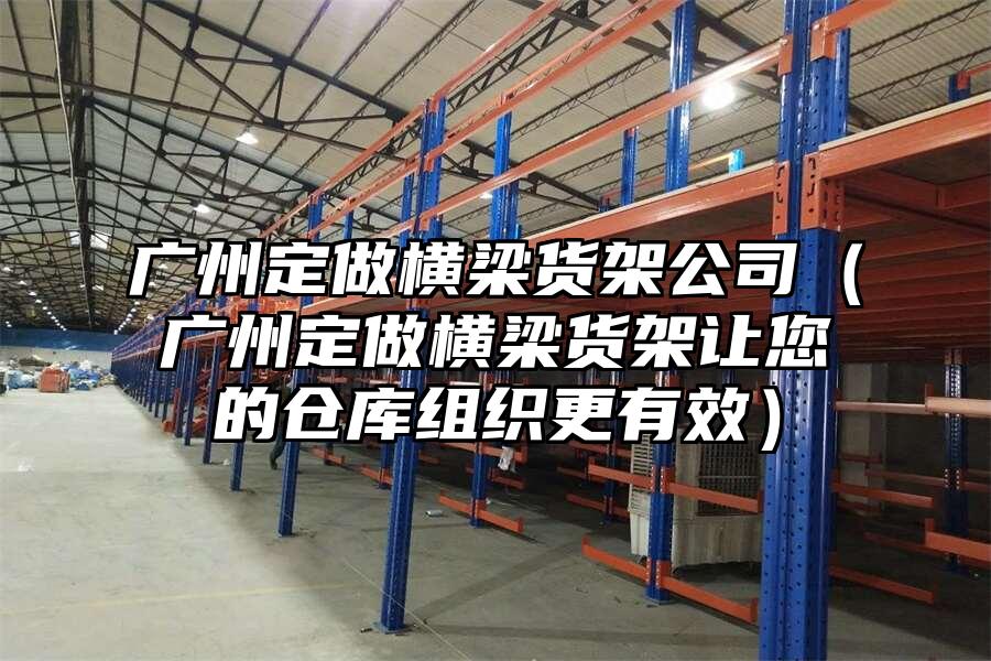 廣州定做橫梁貨架公司（廣州定做橫梁貨架讓您的倉庫組織更有效）