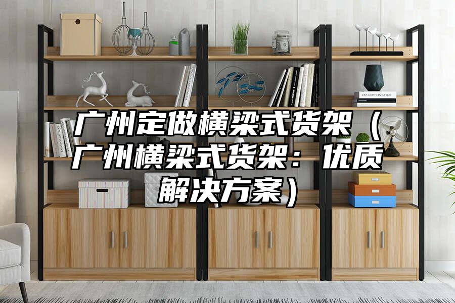 廣州定做橫梁式貨架（廣州橫梁式貨架：優質解決方案）
