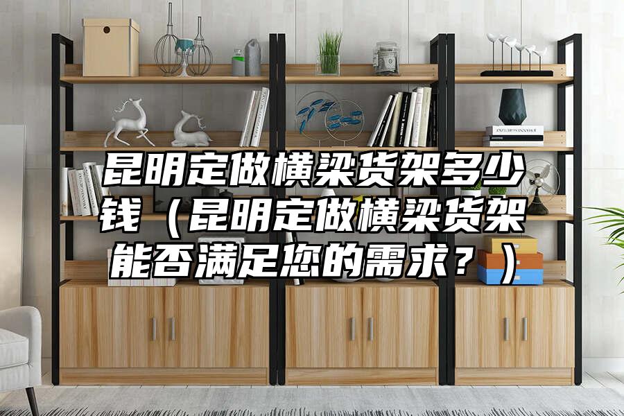 昆明定做橫梁貨架多少錢（昆明定做橫梁貨架能否滿足您的需求？）