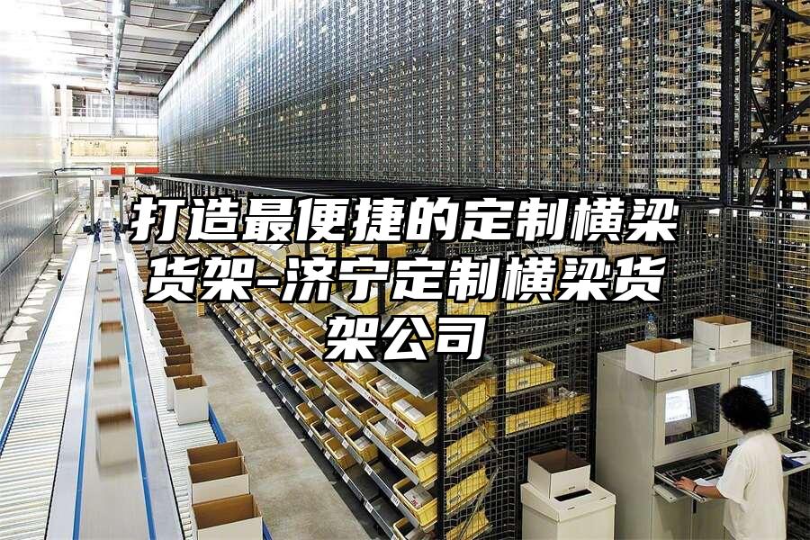 打造最便捷的定制橫梁貨架-濟寧定制橫梁貨架公司