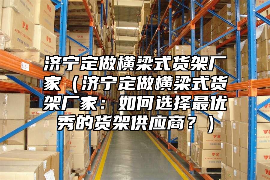 濟寧定做橫梁式貨架廠家（濟寧定做橫梁式貨架廠家：如何選擇最優秀的貨架供應商？）