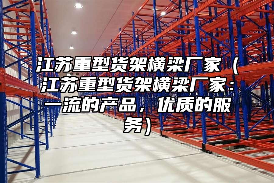江蘇重型貨架橫梁廠家（江蘇重型貨架橫梁廠家：一流的產(chǎn)品，優(yōu)質(zhì)的服務(wù)）