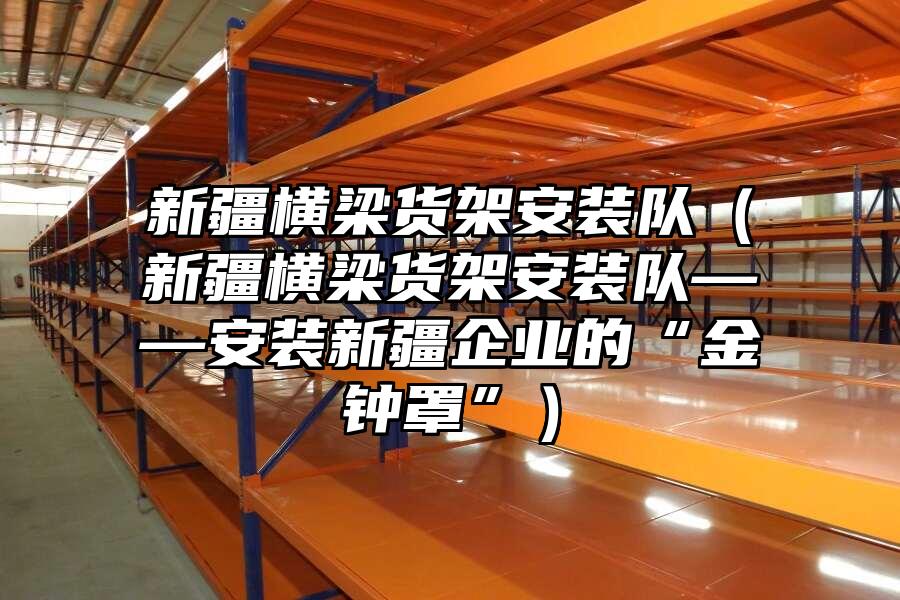 新疆橫梁貨架安裝隊(duì)（新疆橫梁貨架安裝隊(duì)——安裝新疆企業(yè)的“金鐘罩”）