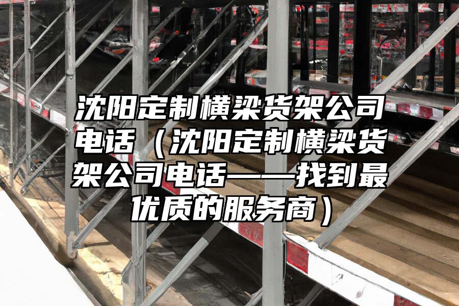 沈陽定制橫梁貨架公司電話（沈陽定制橫梁貨架公司電話——找到最優(yōu)質(zhì)的服務(wù)商）