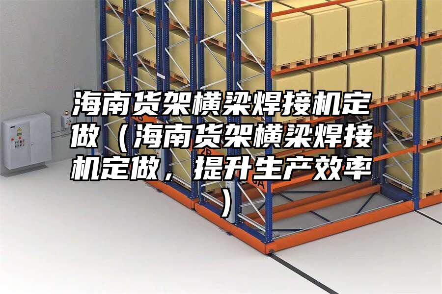 海南貨架橫梁焊接機定做（海南貨架橫梁焊接機定做，提升生產效率）