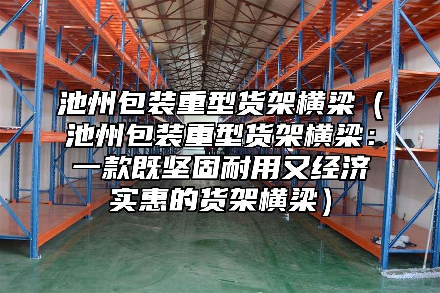 池州包裝重型貨架橫梁（池州包裝重型貨架橫梁：一款既堅固耐用又經濟實惠的貨架橫梁）