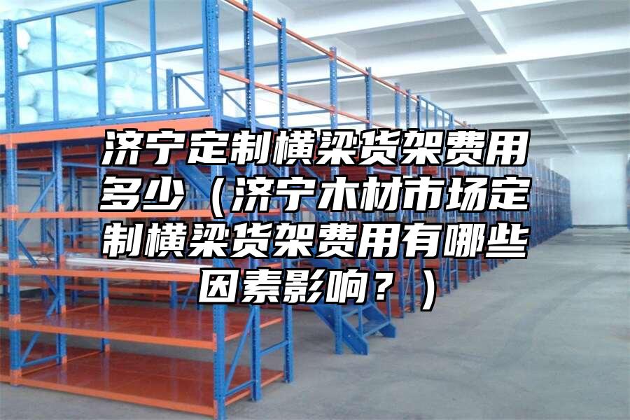濟寧定制橫梁貨架費用多少（濟寧木材市場定制橫梁貨架費用有哪些因素影響？）