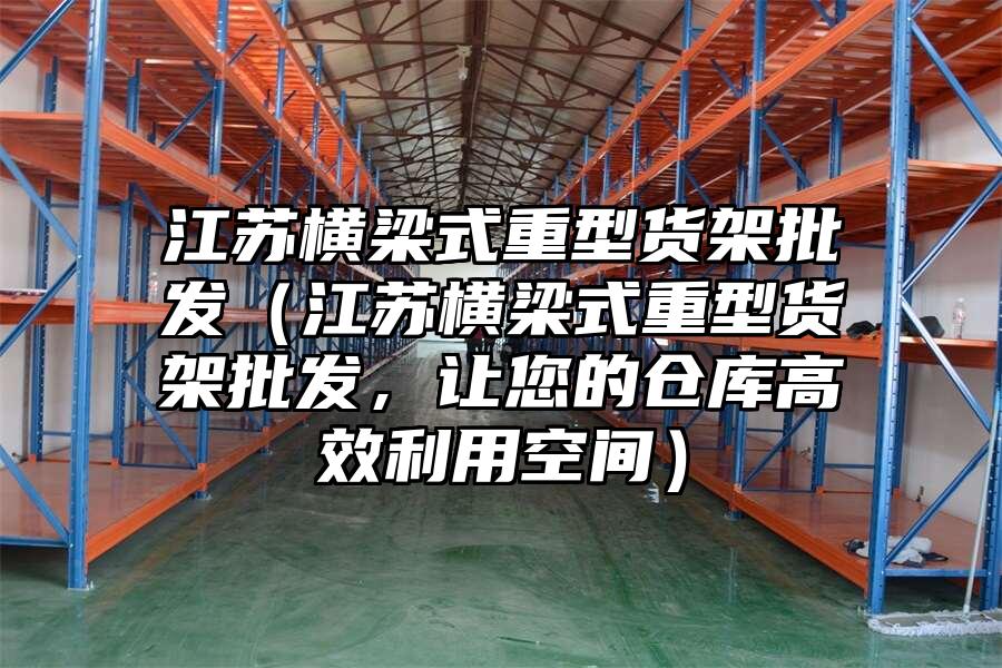 江蘇橫梁式重型貨架批發（江蘇橫梁式重型貨架批發，讓您的倉庫高效利用空間）