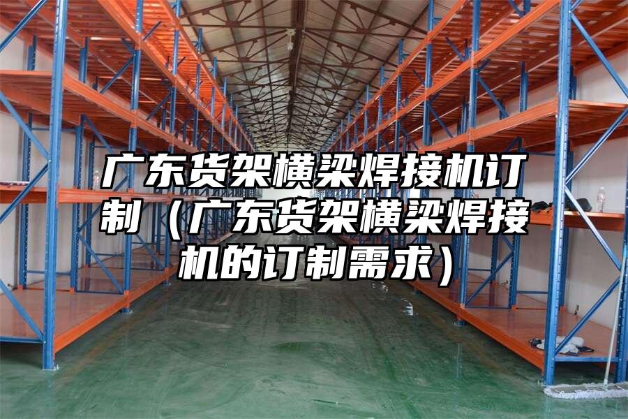 廣東貨架橫梁焊接機訂制（廣東貨架橫梁焊接機的訂制需求）