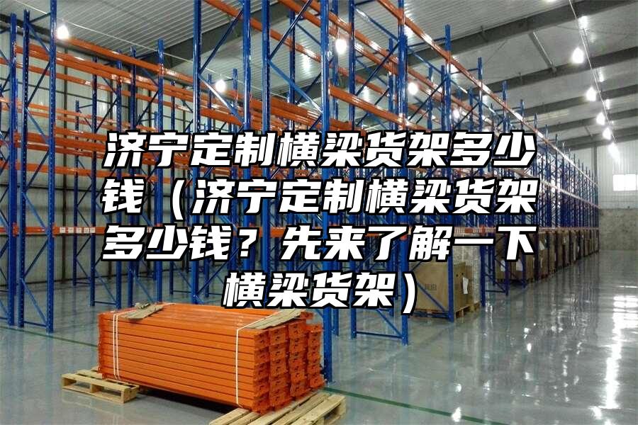 濟(jì)寧定制橫梁貨架多少錢（濟(jì)寧定制橫梁貨架多少錢？先來了解一下橫梁貨架）