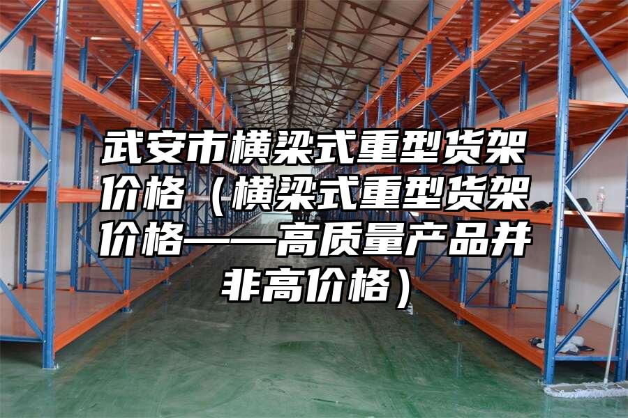 武安市橫梁式重型貨架價格（橫梁式重型貨架價格——高質量產品并非高價格）
