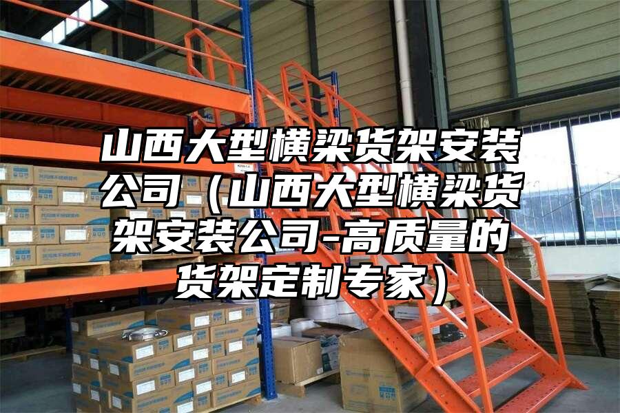 山西大型橫梁貨架安裝公司（山西大型橫梁貨架安裝公司-高質(zhì)量的貨架定制專家）