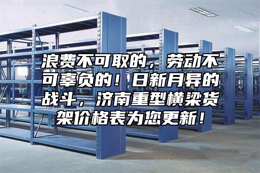 浪費不可取的，勞動不可辜負的！日新月異的戰斗，濟南重型橫梁貨架價格表為您更新！