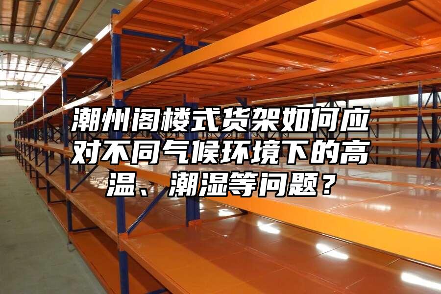 潮州閣樓式貨架如何應對不同氣候環境下的高溫、潮濕等問題？