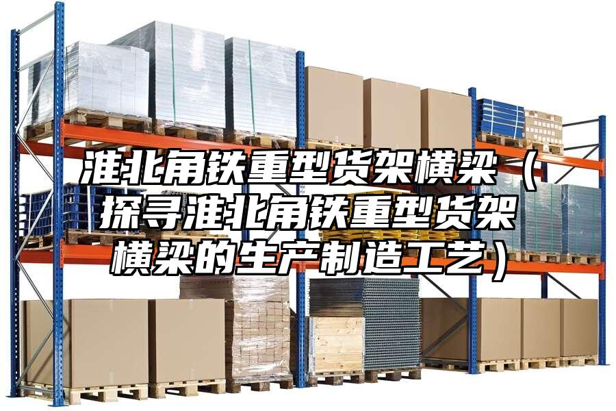 淮北角鐵重型貨架橫梁（探尋淮北角鐵重型貨架橫梁的生產制造工藝）